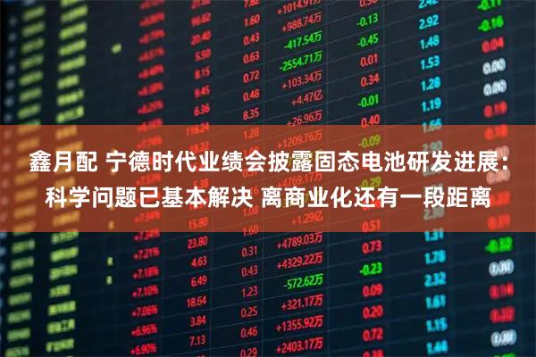 鑫月配 宁德时代业绩会披露固态电池研发进展：科学问题已基本解决 离商业化还有一段距离