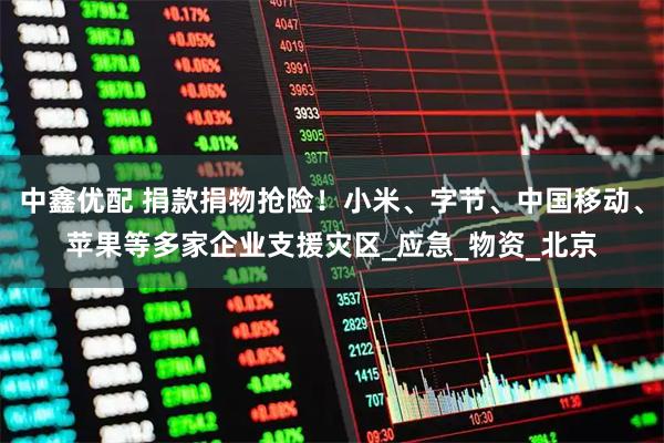 中鑫优配 捐款捐物抢险！小米、字节、中国移动、苹果等多家企业支援灾区_应急_物资_北京