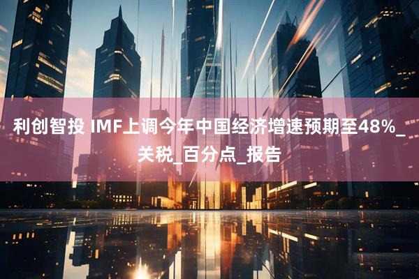 利创智投 IMF上调今年中国经济增速预期至48%_关税_百分点_报告