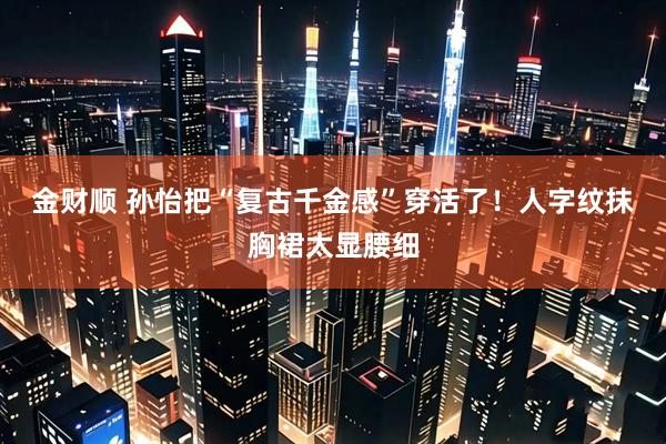 金财顺 孙怡把“复古千金感”穿活了！人字纹抹胸裙太显腰细