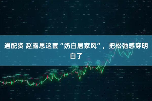 通配资 赵露思这套“奶白居家风”，把松弛感穿明白了