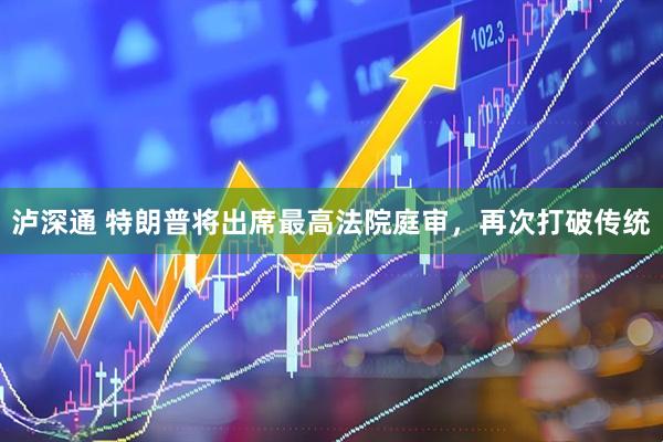 泸深通 特朗普将出席最高法院庭审,再次打破传统