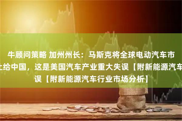 牛顾问策略 加州州长：马斯克将全球电动汽车市场主导权拱手让给中国，这是美国汽车产业重大失误【附新能源汽车行业市场分析】