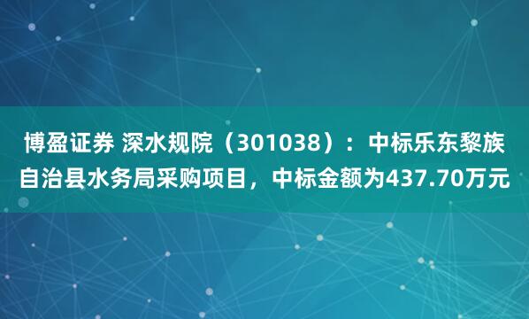 博盈证券 深水规院（301038）：中标乐东黎族自治县水务局采购项目，中标金额为437.70万元
